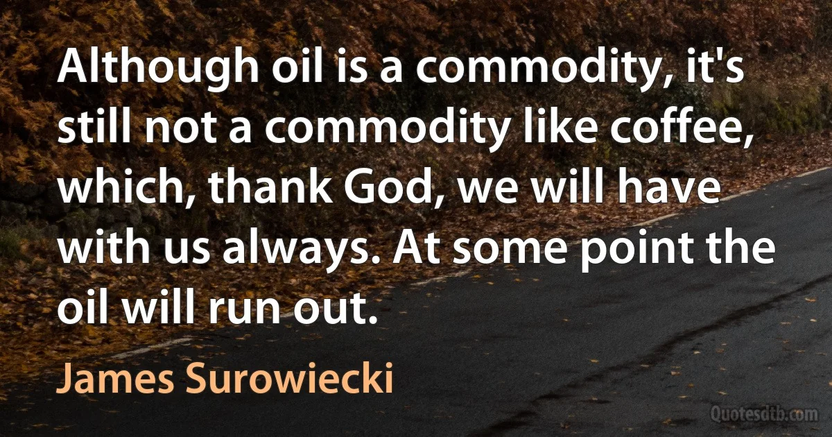 Although oil is a commodity, it's still not a commodity like coffee, which, thank God, we will have with us always. At some point the oil will run out. (James Surowiecki)