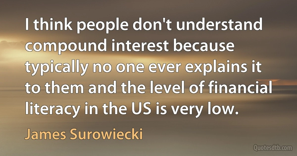 I think people don't understand compound interest because typically no one ever explains it to them and the level of financial literacy in the US is very low. (James Surowiecki)