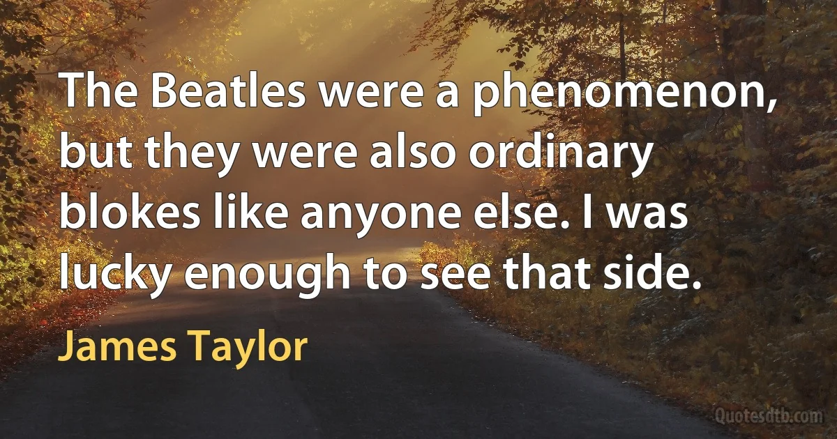 The Beatles were a phenomenon, but they were also ordinary blokes like anyone else. I was lucky enough to see that side. (James Taylor)