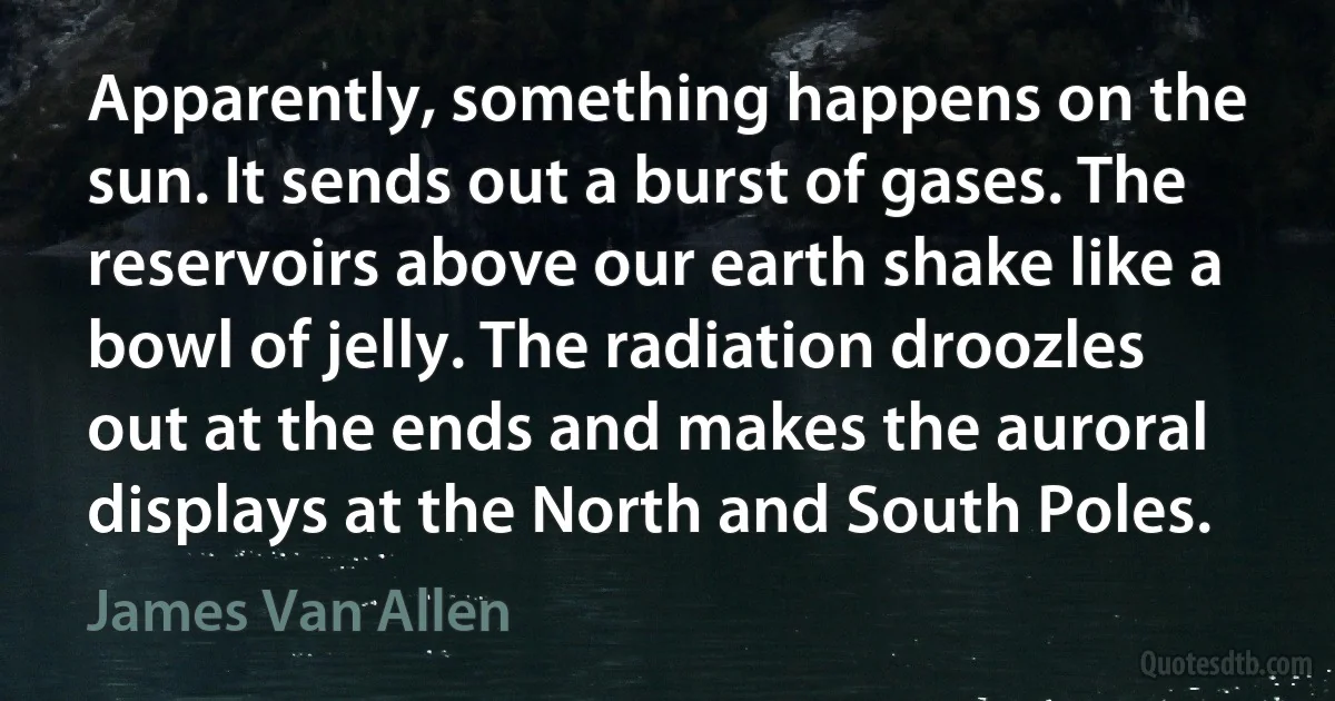 Apparently, something happens on the sun. It sends out a burst of gases. The reservoirs above our earth shake like a bowl of jelly. The radiation droozles out at the ends and makes the auroral displays at the North and South Poles. (James Van Allen)