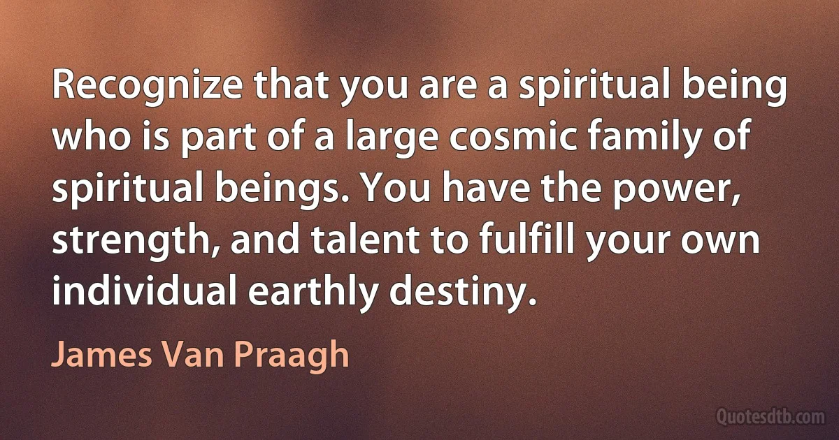 Recognize that you are a spiritual being who is part of a large cosmic family of spiritual beings. You have the power, strength, and talent to fulfill your own individual earthly destiny. (James Van Praagh)