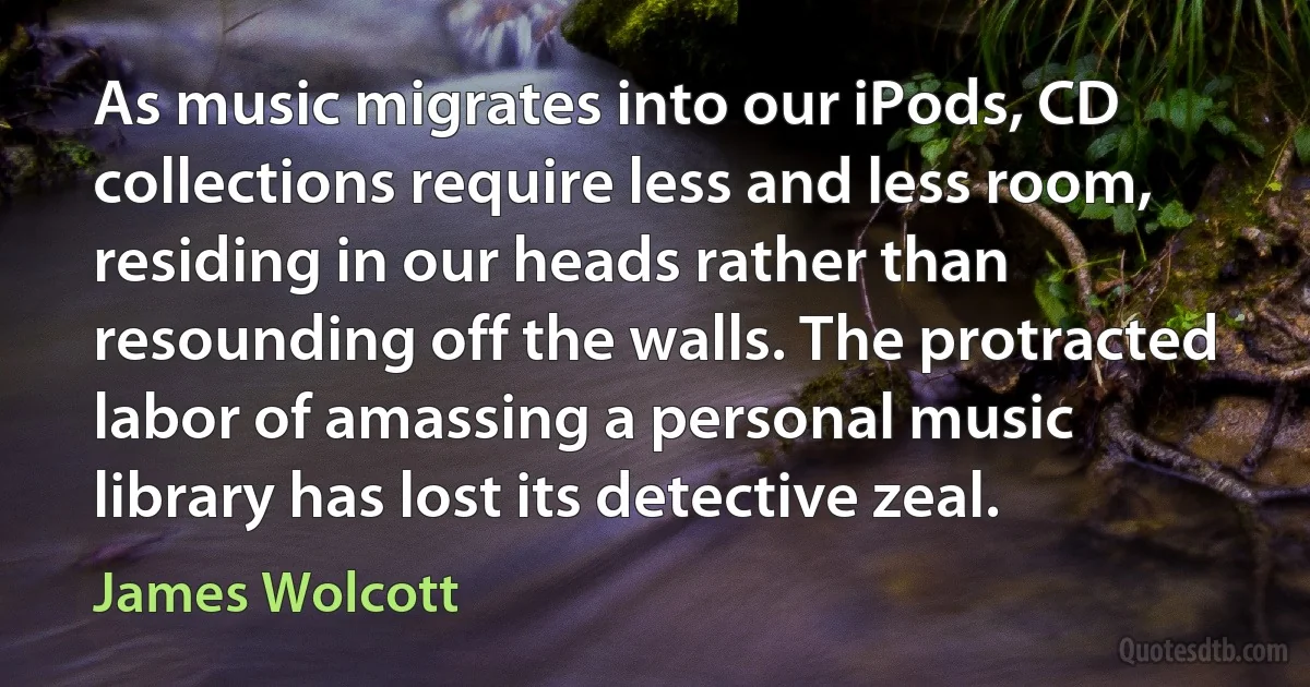 As music migrates into our iPods, CD collections require less and less room, residing in our heads rather than resounding off the walls. The protracted labor of amassing a personal music library has lost its detective zeal. (James Wolcott)