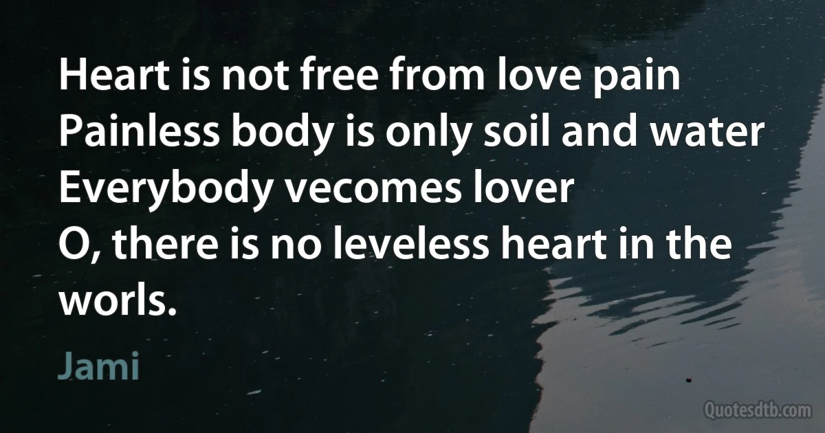 Heart is not free from love pain
Painless body is only soil and water
Everybody vecomes lover
O, there is no leveless heart in the worls. (Jami)