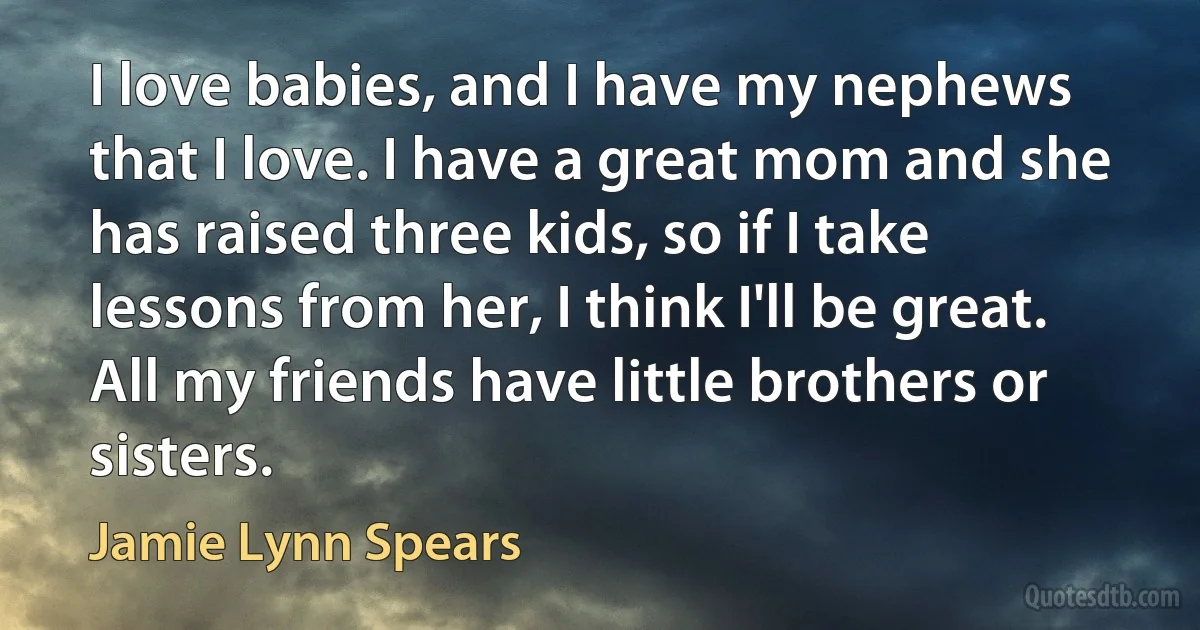 I love babies, and I have my nephews that I love. I have a great mom and she has raised three kids, so if I take lessons from her, I think I'll be great. All my friends have little brothers or sisters. (Jamie Lynn Spears)