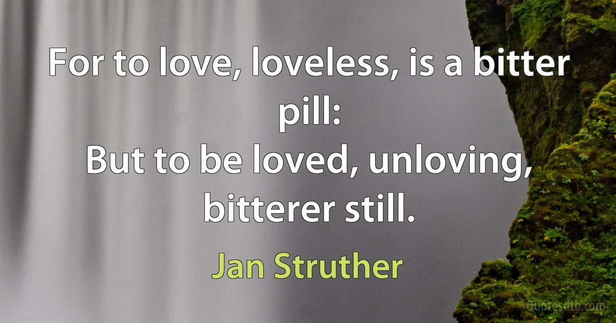 For to love, loveless, is a bitter pill:
But to be loved, unloving, bitterer still. (Jan Struther)