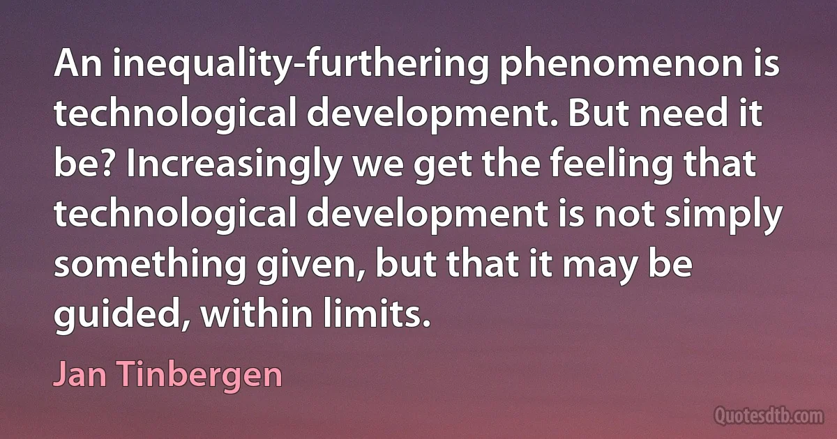 An inequality-furthering phenomenon is technological development. But need it be? Increasingly we get the feeling that technological development is not simply something given, but that it may be guided, within limits. (Jan Tinbergen)