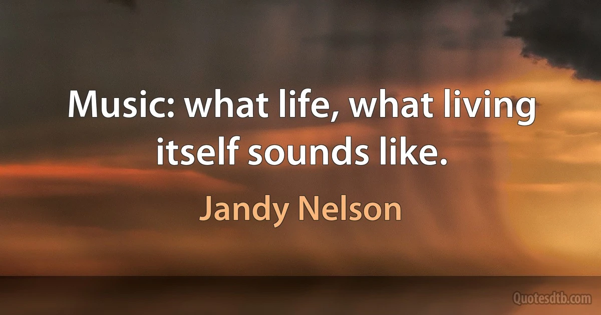 Music: what life, what living itself sounds like. (Jandy Nelson)