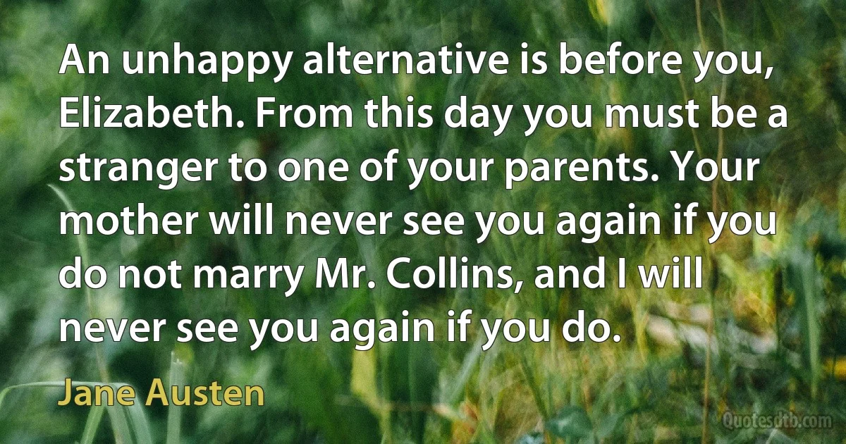 An unhappy alternative is before you, Elizabeth. From this day you must be a stranger to one of your parents. Your mother will never see you again if you do not marry Mr. Collins, and I will never see you again if you do. (Jane Austen)