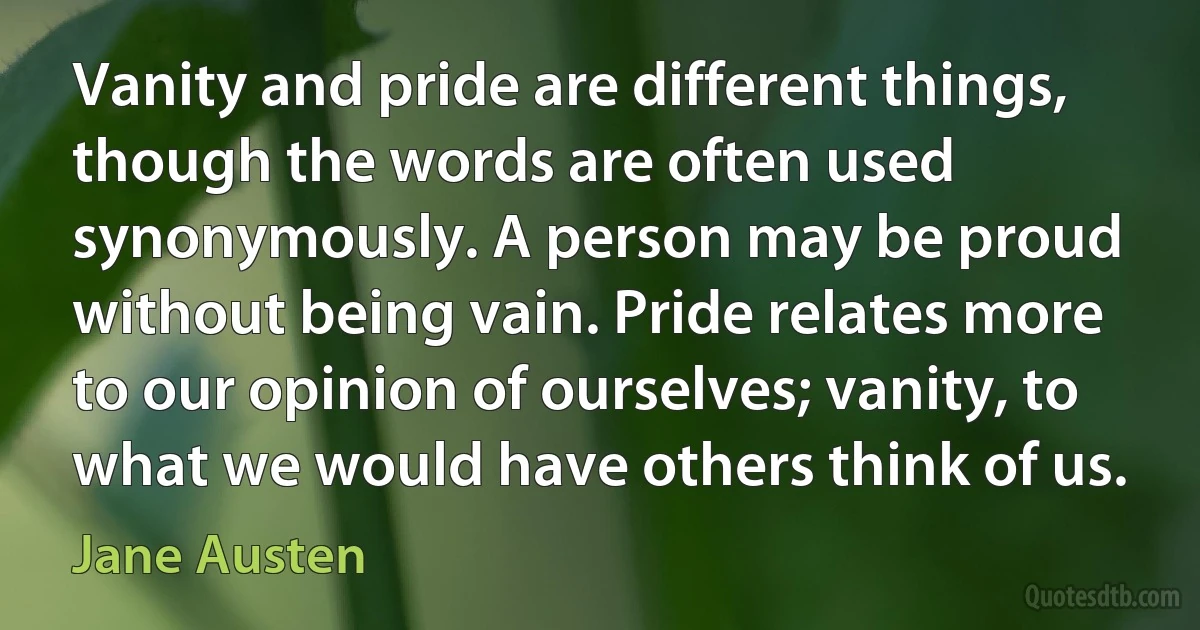 Vanity and pride are different things, though the words are often used synonymously. A person may be proud without being vain. Pride relates more to our opinion of ourselves; vanity, to what we would have others think of us. (Jane Austen)