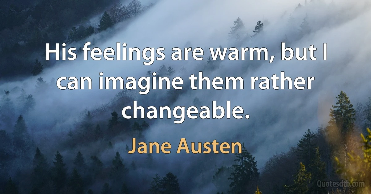 His feelings are warm, but I can imagine them rather changeable. (Jane Austen)