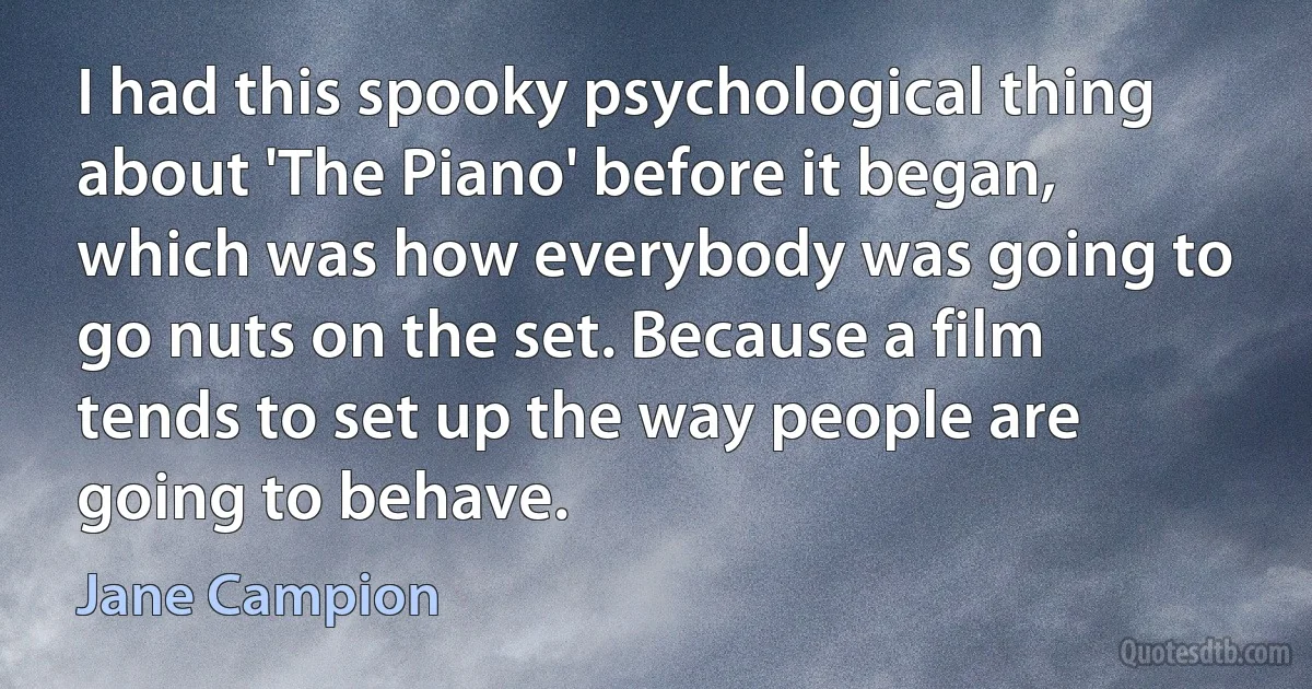 I had this spooky psychological thing about 'The Piano' before it began, which was how everybody was going to go nuts on the set. Because a film tends to set up the way people are going to behave. (Jane Campion)