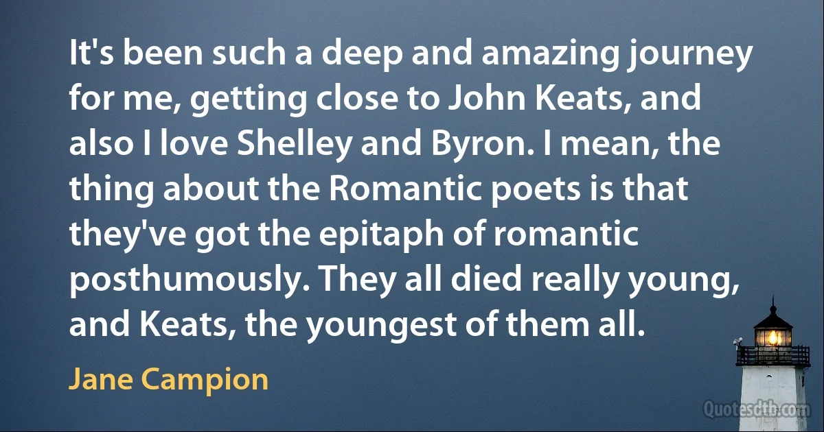 It's been such a deep and amazing journey for me, getting close to John Keats, and also I love Shelley and Byron. I mean, the thing about the Romantic poets is that they've got the epitaph of romantic posthumously. They all died really young, and Keats, the youngest of them all. (Jane Campion)