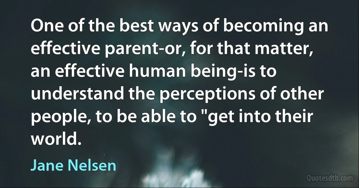 One of the best ways of becoming an effective parent-or, for that matter, an effective human being-is to understand the perceptions of other people, to be able to "get into their world. (Jane Nelsen)