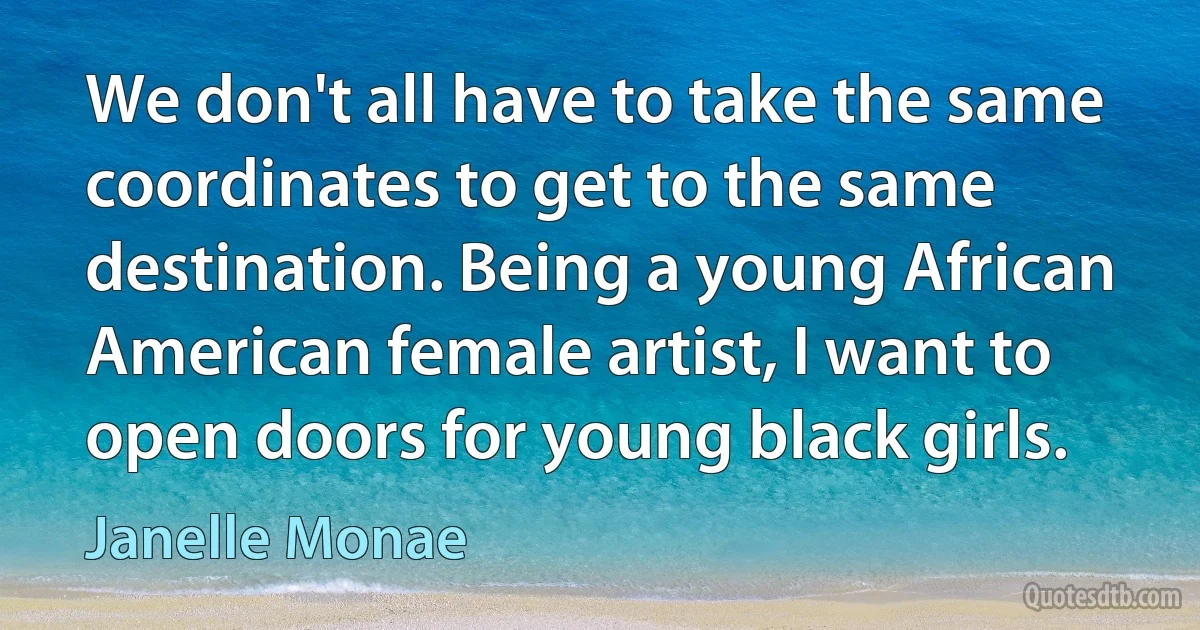 We don't all have to take the same coordinates to get to the same destination. Being a young African American female artist, I want to open doors for young black girls. (Janelle Monae)