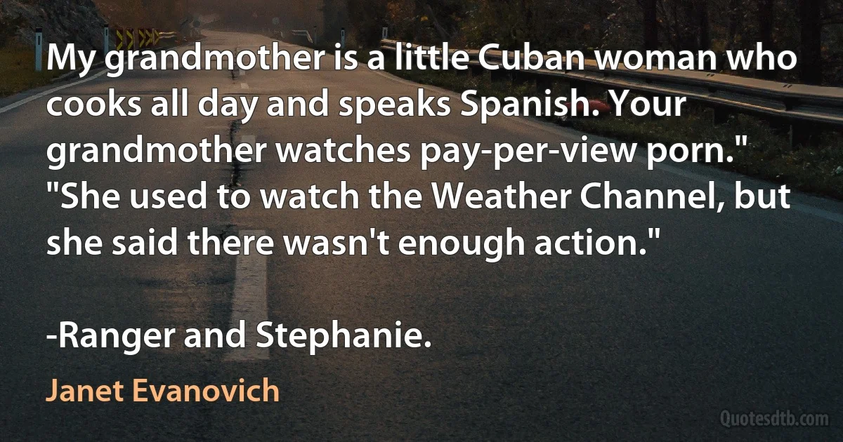 My grandmother is a little Cuban woman who cooks all day and speaks Spanish. Your grandmother watches pay-per-view porn."
"She used to watch the Weather Channel, but she said there wasn't enough action."

-Ranger and Stephanie. (Janet Evanovich)