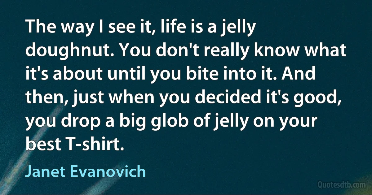 The way I see it, life is a jelly doughnut. You don't really know what it's about until you bite into it. And then, just when you decided it's good, you drop a big glob of jelly on your best T-shirt. (Janet Evanovich)