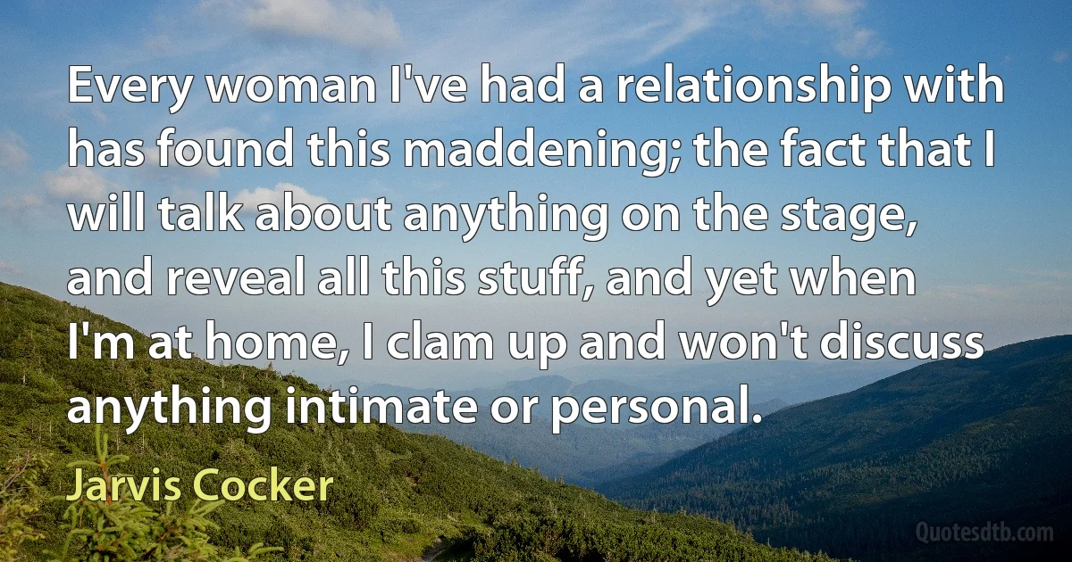 Every woman I've had a relationship with has found this maddening; the fact that I will talk about anything on the stage, and reveal all this stuff, and yet when I'm at home, I clam up and won't discuss anything intimate or personal. (Jarvis Cocker)