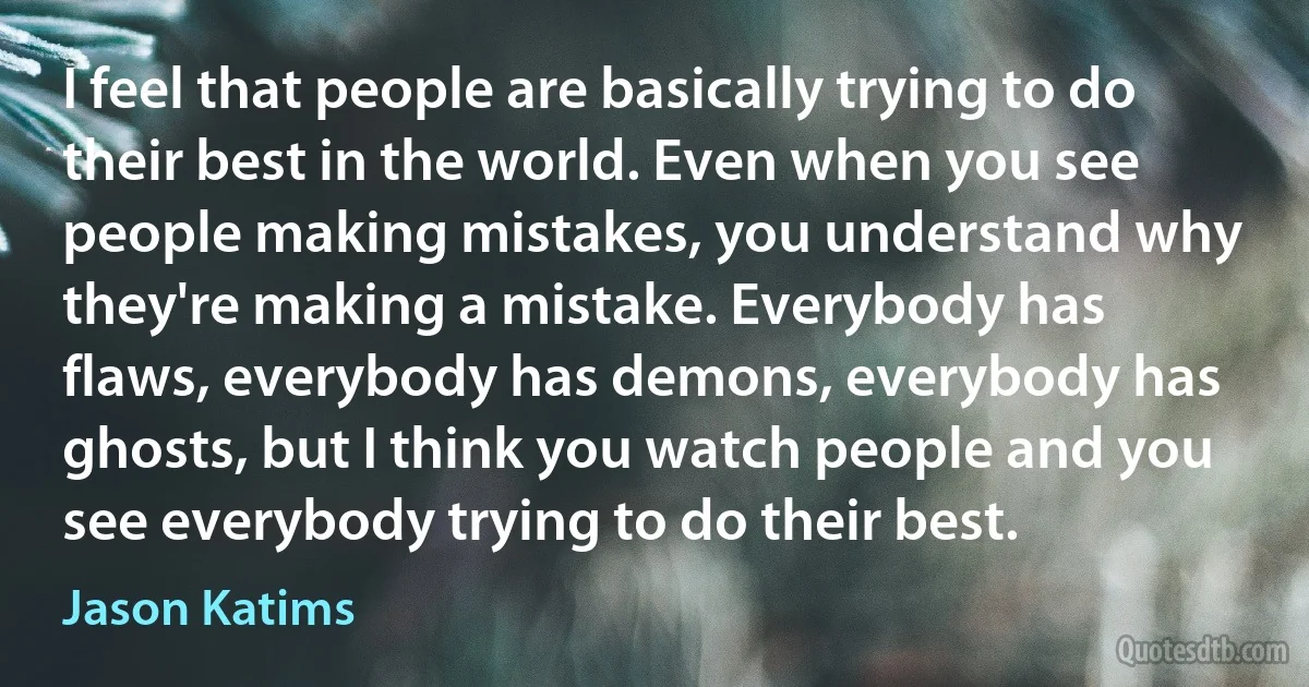 I feel that people are basically trying to do their best in the world. Even when you see people making mistakes, you understand why they're making a mistake. Everybody has flaws, everybody has demons, everybody has ghosts, but I think you watch people and you see everybody trying to do their best. (Jason Katims)