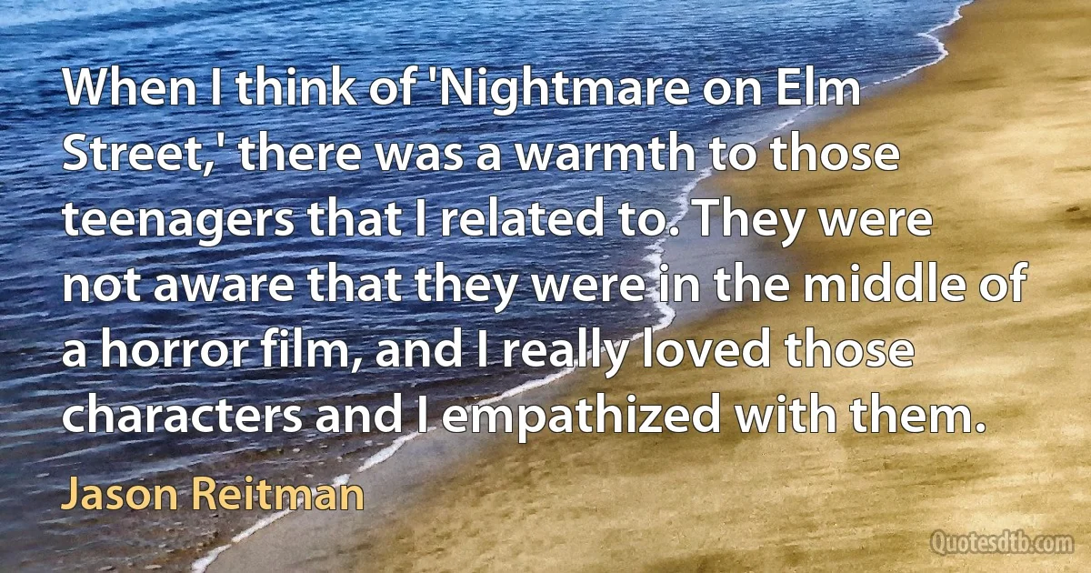 When I think of 'Nightmare on Elm Street,' there was a warmth to those teenagers that I related to. They were not aware that they were in the middle of a horror film, and I really loved those characters and I empathized with them. (Jason Reitman)