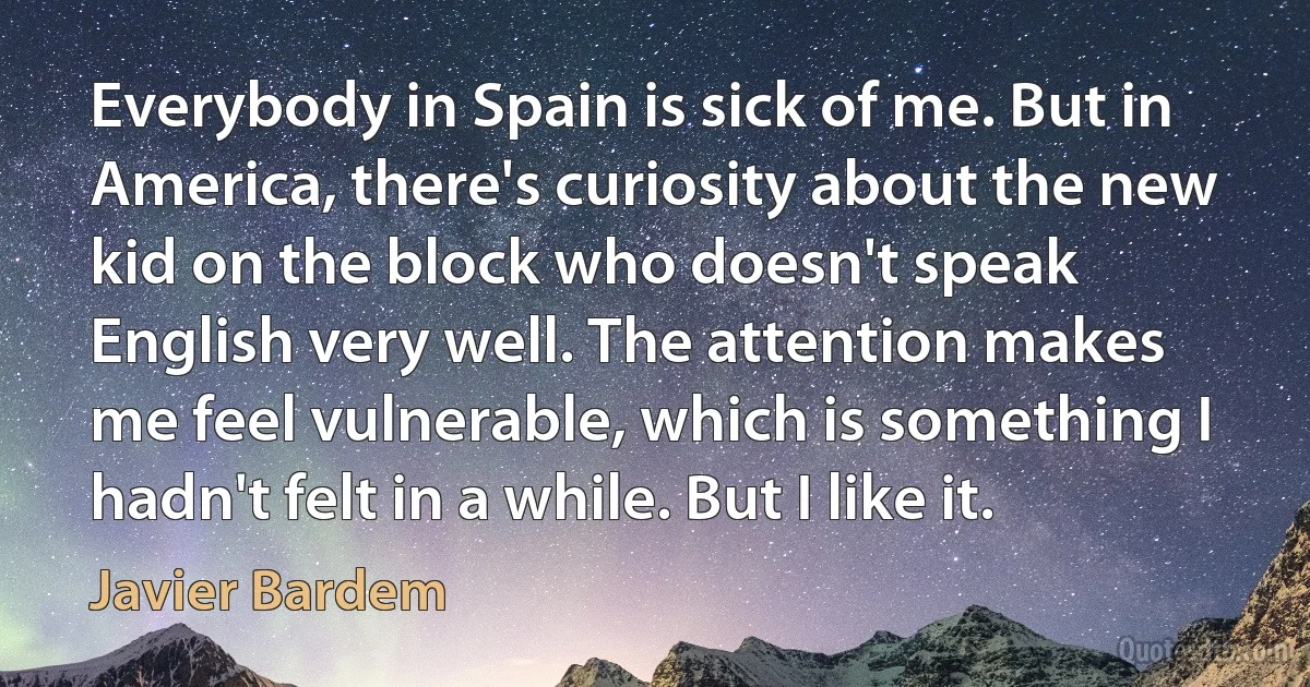 Everybody in Spain is sick of me. But in America, there's curiosity about the new kid on the block who doesn't speak English very well. The attention makes me feel vulnerable, which is something I hadn't felt in a while. But I like it. (Javier Bardem)