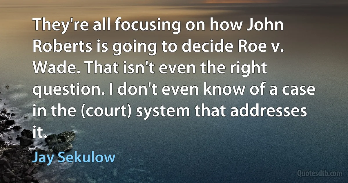 They're all focusing on how John Roberts is going to decide Roe v. Wade. That isn't even the right question. I don't even know of a case in the (court) system that addresses it. (Jay Sekulow)