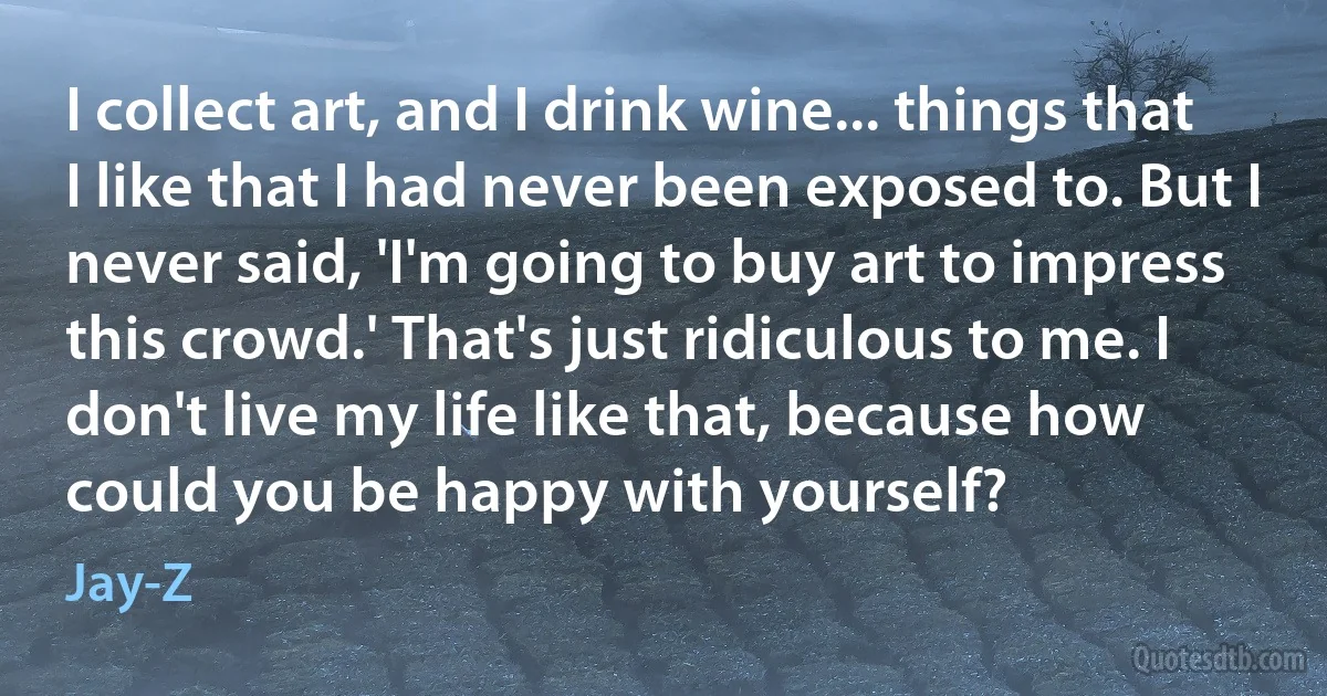 I collect art, and I drink wine... things that I like that I had never been exposed to. But I never said, 'I'm going to buy art to impress this crowd.' That's just ridiculous to me. I don't live my life like that, because how could you be happy with yourself? (Jay-Z)