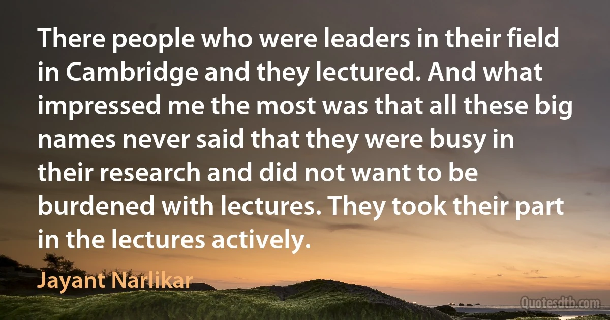 There people who were leaders in their field in Cambridge and they lectured. And what impressed me the most was that all these big names never said that they were busy in their research and did not want to be burdened with lectures. They took their part in the lectures actively. (Jayant Narlikar)