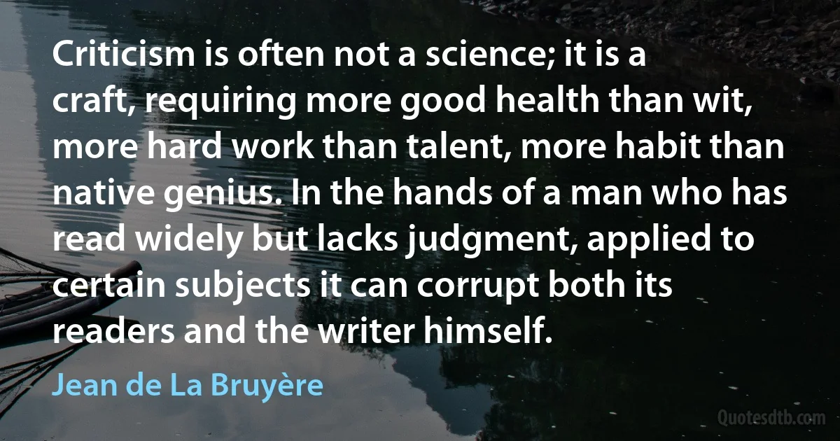 Criticism is often not a science; it is a craft, requiring more good health than wit, more hard work than talent, more habit than native genius. In the hands of a man who has read widely but lacks judgment, applied to certain subjects it can corrupt both its readers and the writer himself. (Jean de La Bruyère)