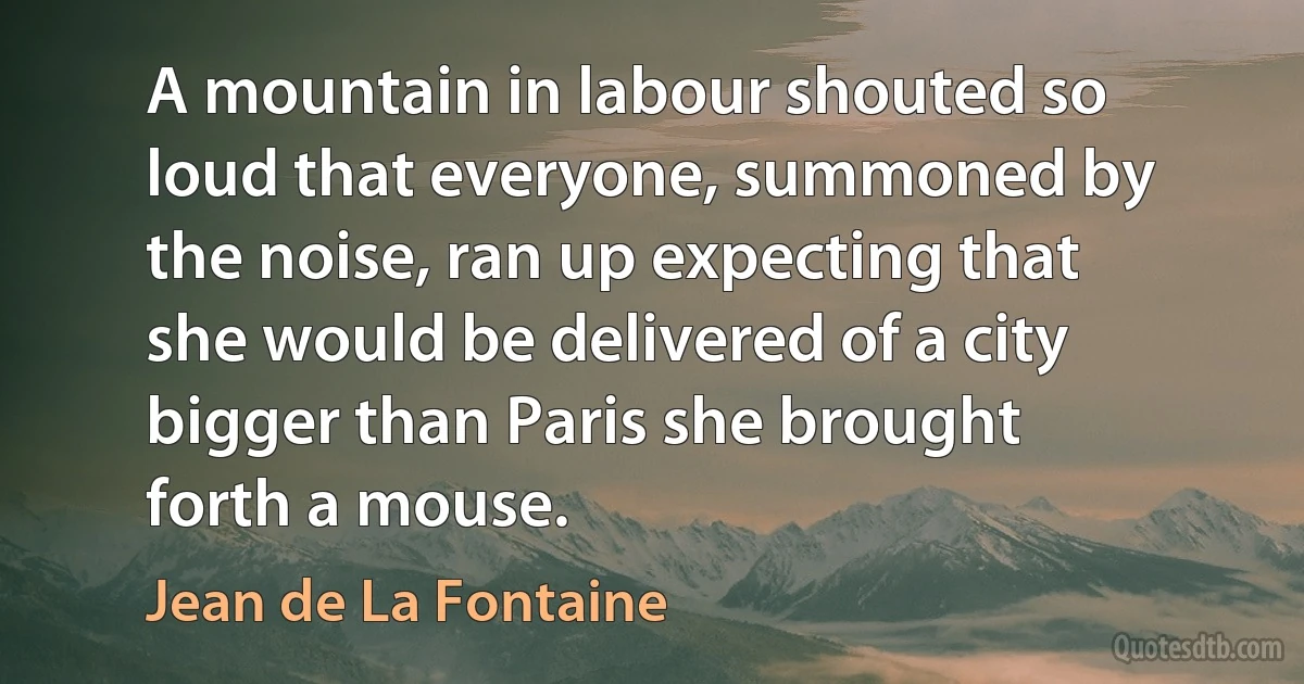 A mountain in labour shouted so loud that everyone, summoned by the noise, ran up expecting that she would be delivered of a city bigger than Paris she brought forth a mouse. (Jean de La Fontaine)