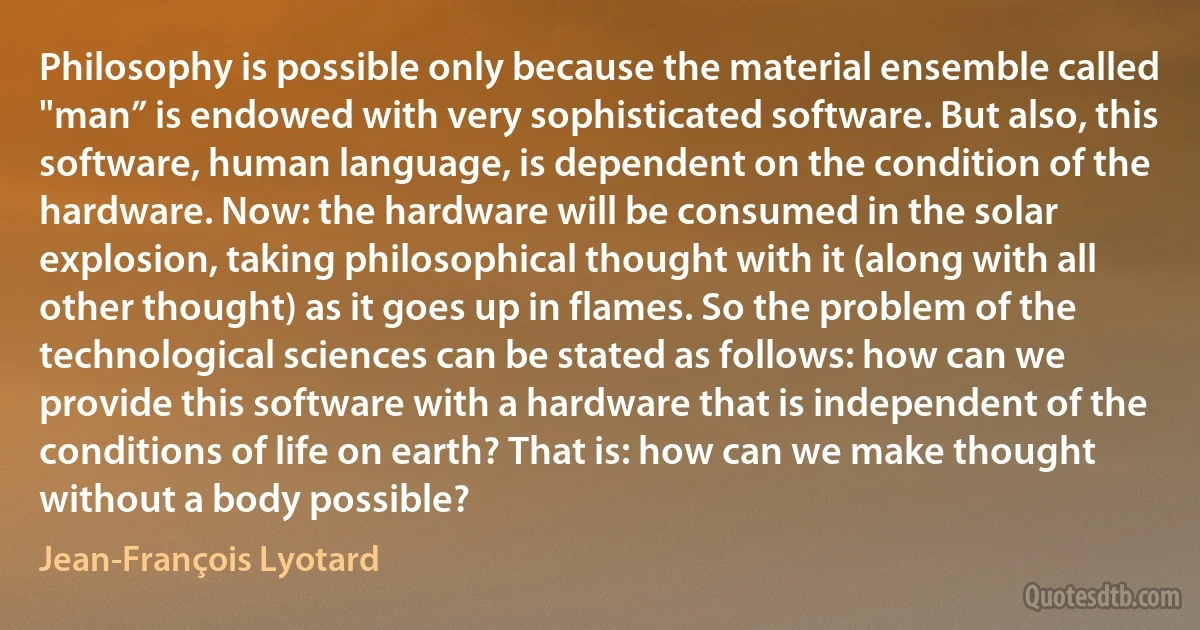 Philosophy is possible only because the material ensemble called "man” is endowed with very sophisticated software. But also, this software, human language, is dependent on the condition of the hardware. Now: the hardware will be consumed in the solar explosion, taking philosophical thought with it (along with all other thought) as it goes up in flames. So the problem of the technological sciences can be stated as follows: how can we provide this software with a hardware that is independent of the conditions of life on earth? That is: how can we make thought without a body possible? (Jean-François Lyotard)