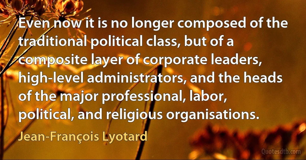 Even now it is no longer composed of the traditional political class, but of a composite layer of corporate leaders, high-level administrators, and the heads of the major professional, labor, political, and religious organisations. (Jean-François Lyotard)