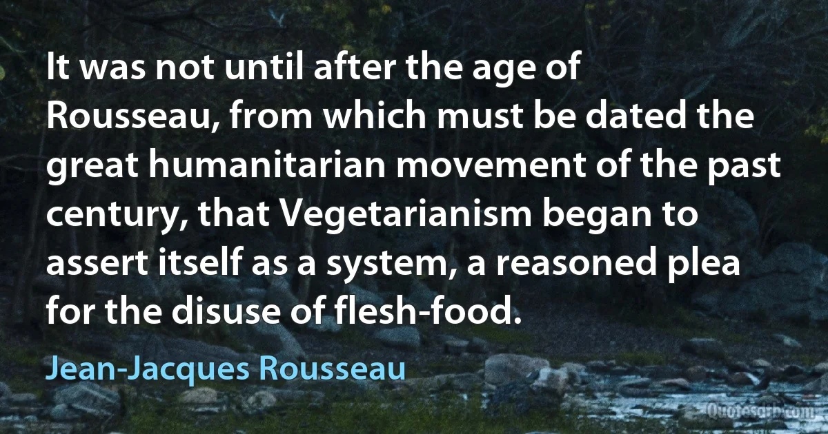 It was not until after the age of Rousseau, from which must be dated the great humanitarian movement of the past century, that Vegetarianism began to assert itself as a system, a reasoned plea for the disuse of flesh-food. (Jean-Jacques Rousseau)