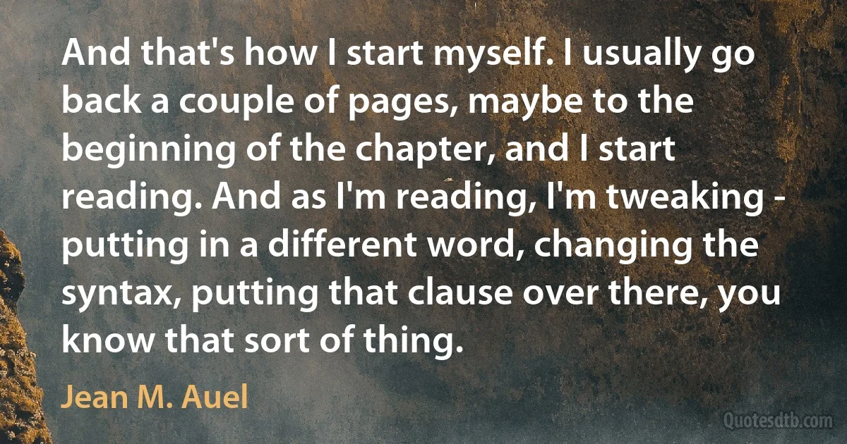 And that's how I start myself. I usually go back a couple of pages, maybe to the beginning of the chapter, and I start reading. And as I'm reading, I'm tweaking - putting in a different word, changing the syntax, putting that clause over there, you know that sort of thing. (Jean M. Auel)