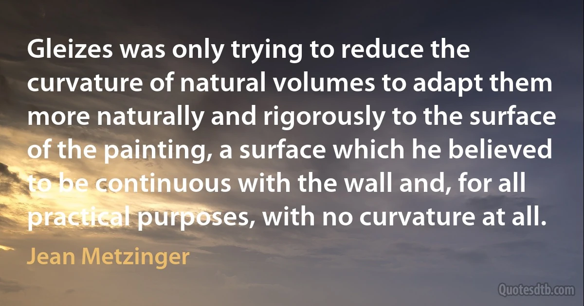 Gleizes was only trying to reduce the curvature of natural volumes to adapt them more naturally and rigorously to the surface of the painting, a surface which he believed to be continuous with the wall and, for all practical purposes, with no curvature at all. (Jean Metzinger)
