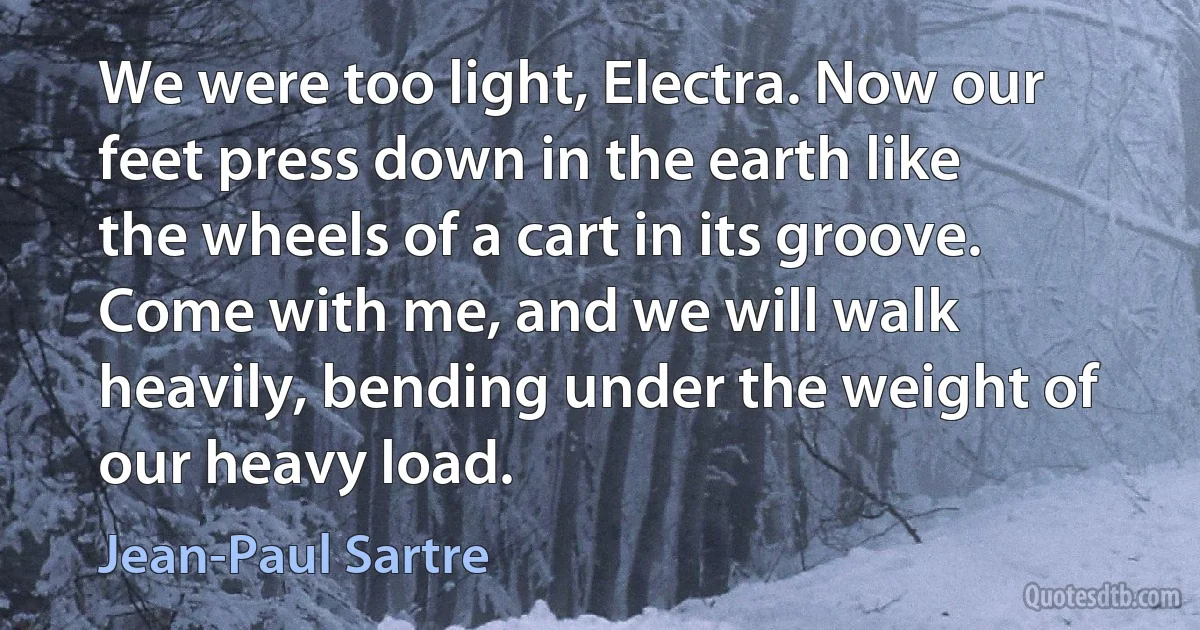 We were too light, Electra. Now our feet press down in the earth like the wheels of a cart in its groove. Come with me, and we will walk heavily, bending under the weight of our heavy load. (Jean-Paul Sartre)