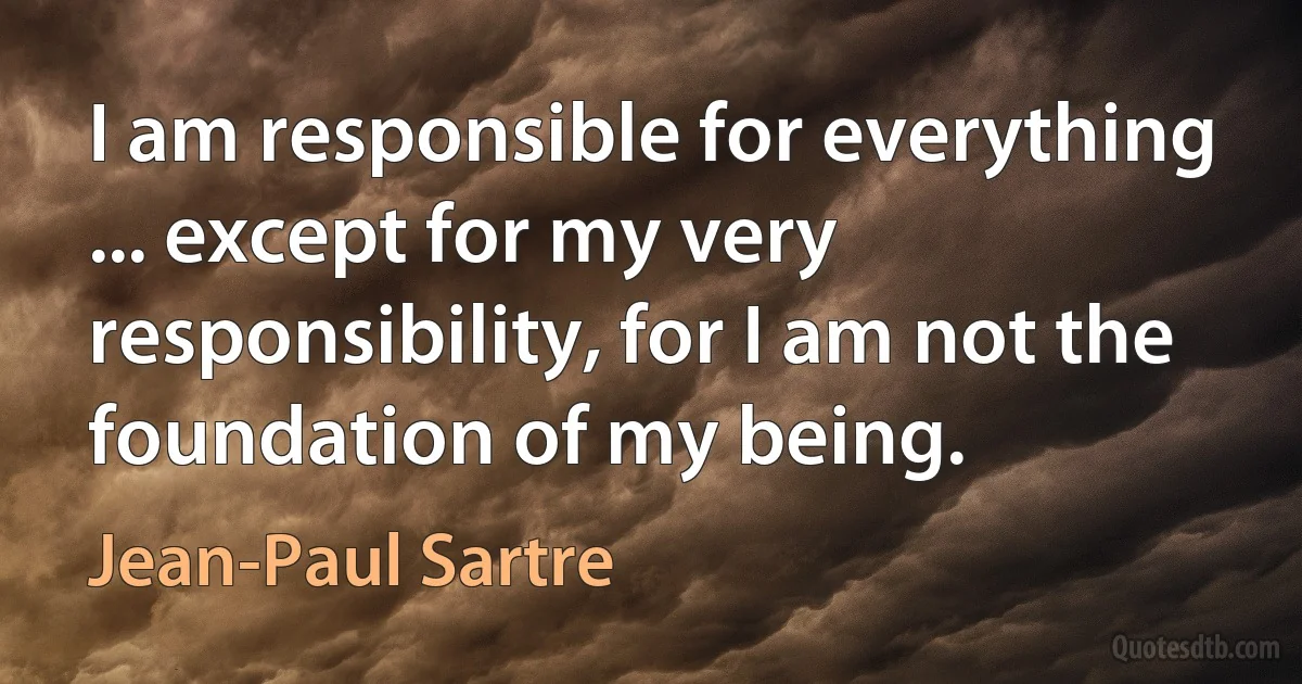 I am responsible for everything ... except for my very responsibility, for I am not the foundation of my being. (Jean-Paul Sartre)