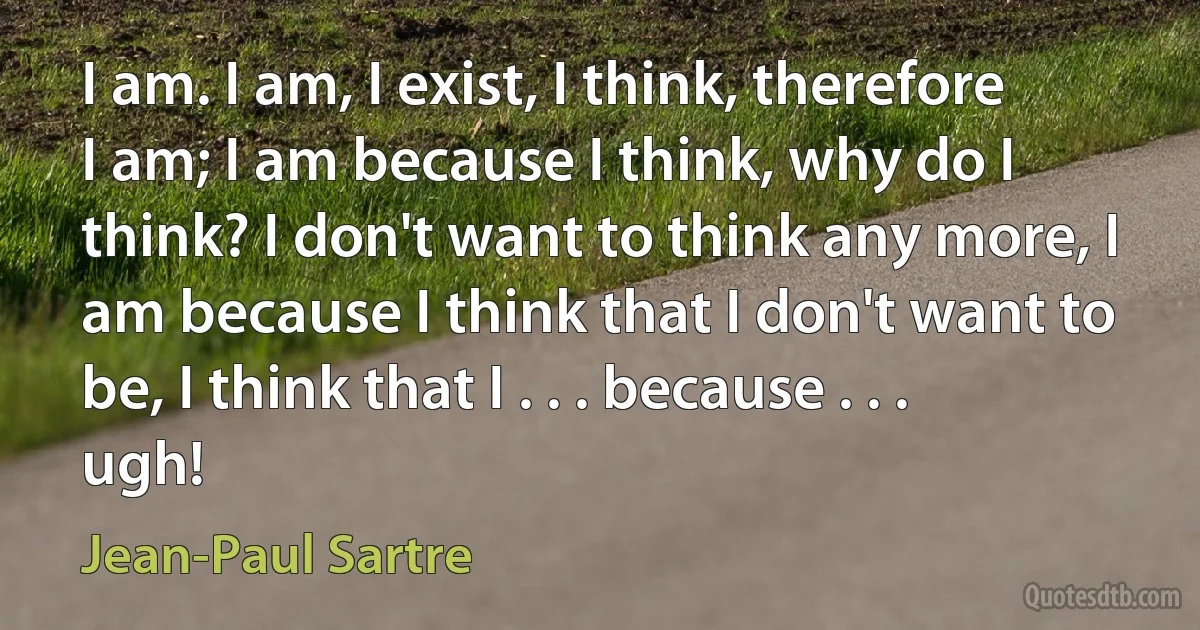 I am. I am, I exist, I think, therefore I am; I am because I think, why do I think? I don't want to think any more, I am because I think that I don't want to be, I think that I . . . because . . . ugh! (Jean-Paul Sartre)