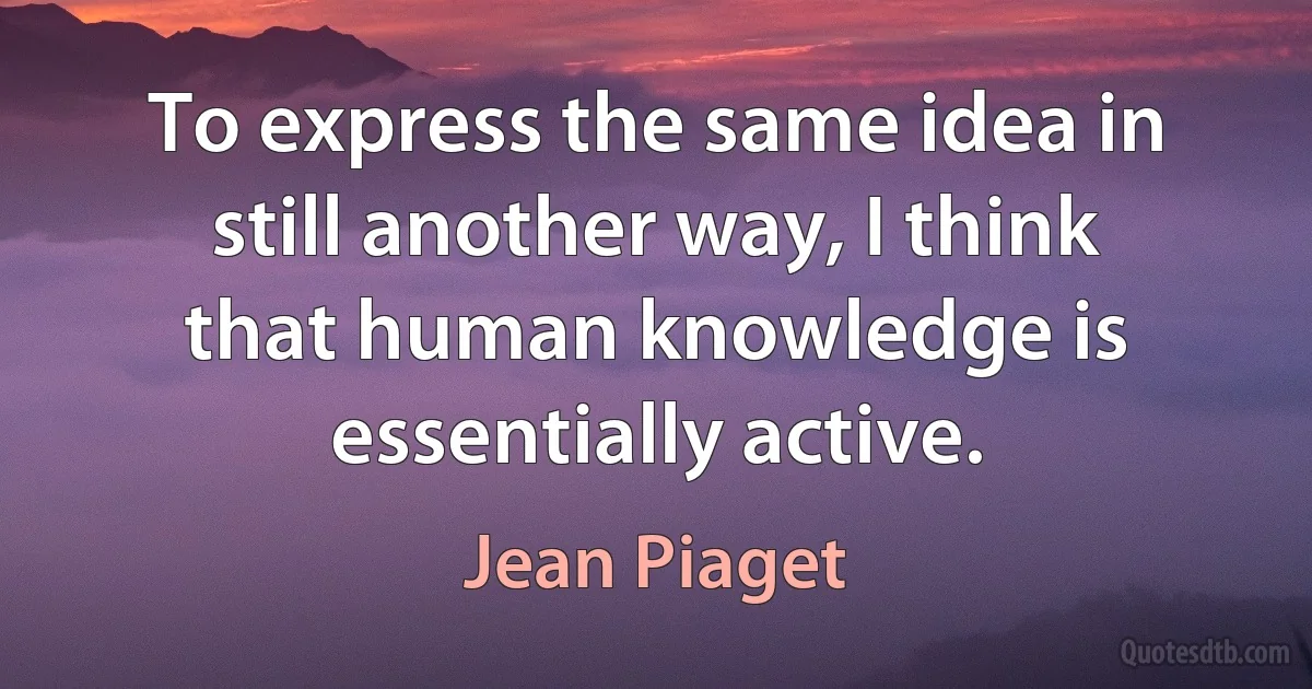 To express the same idea in still another way, I think that human knowledge is essentially active. (Jean Piaget)