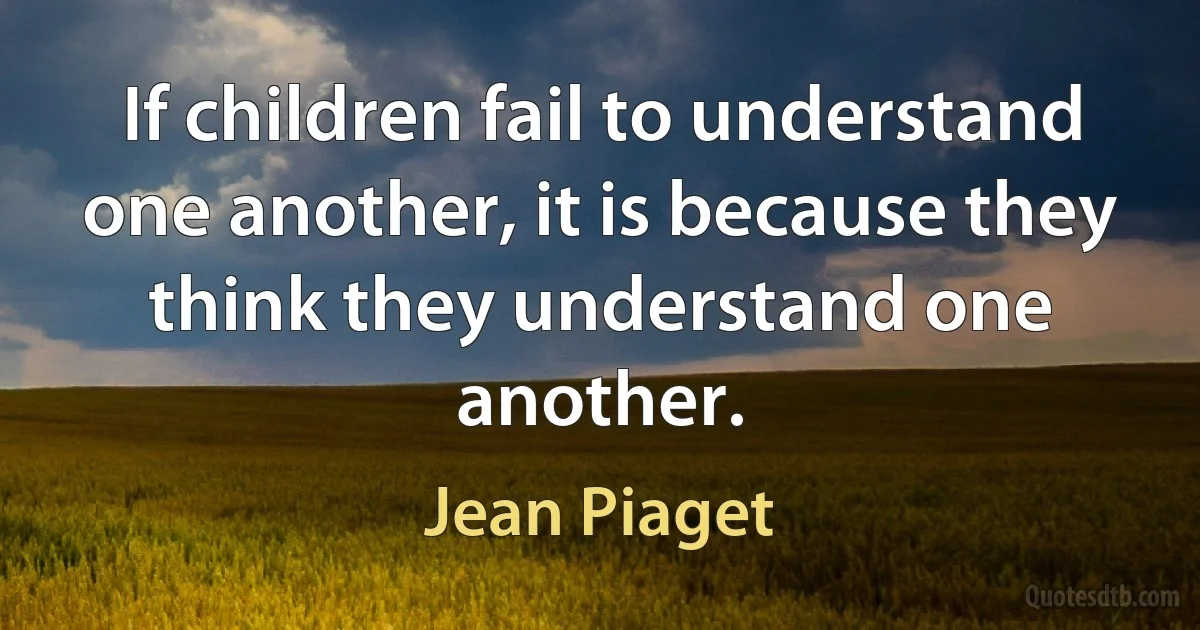 If children fail to understand one another, it is because they think they understand one another. (Jean Piaget)