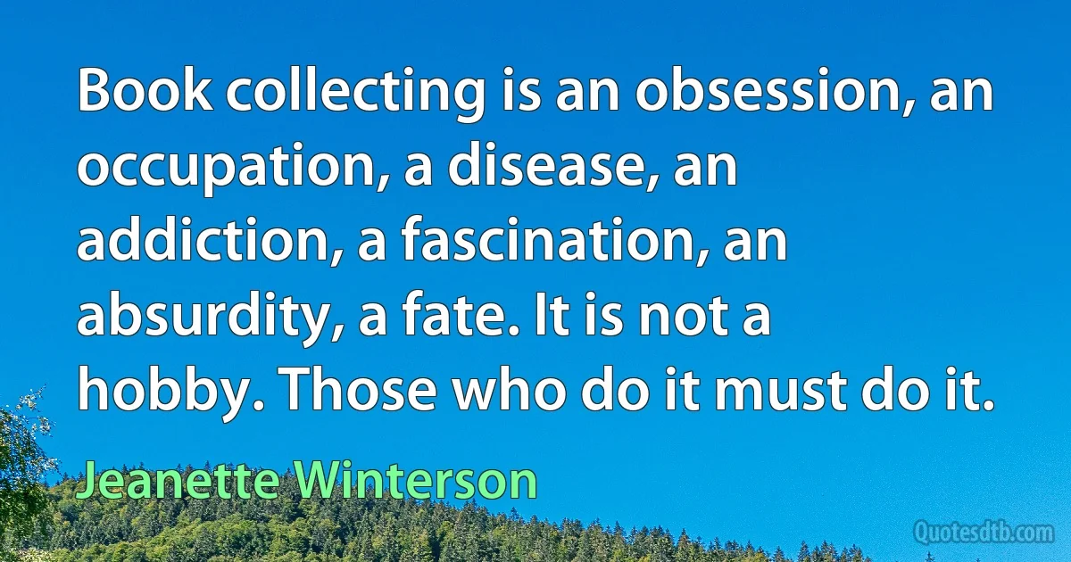 Book collecting is an obsession, an occupation, a disease, an addiction, a fascination, an absurdity, a fate. It is not a hobby. Those who do it must do it. (Jeanette Winterson)