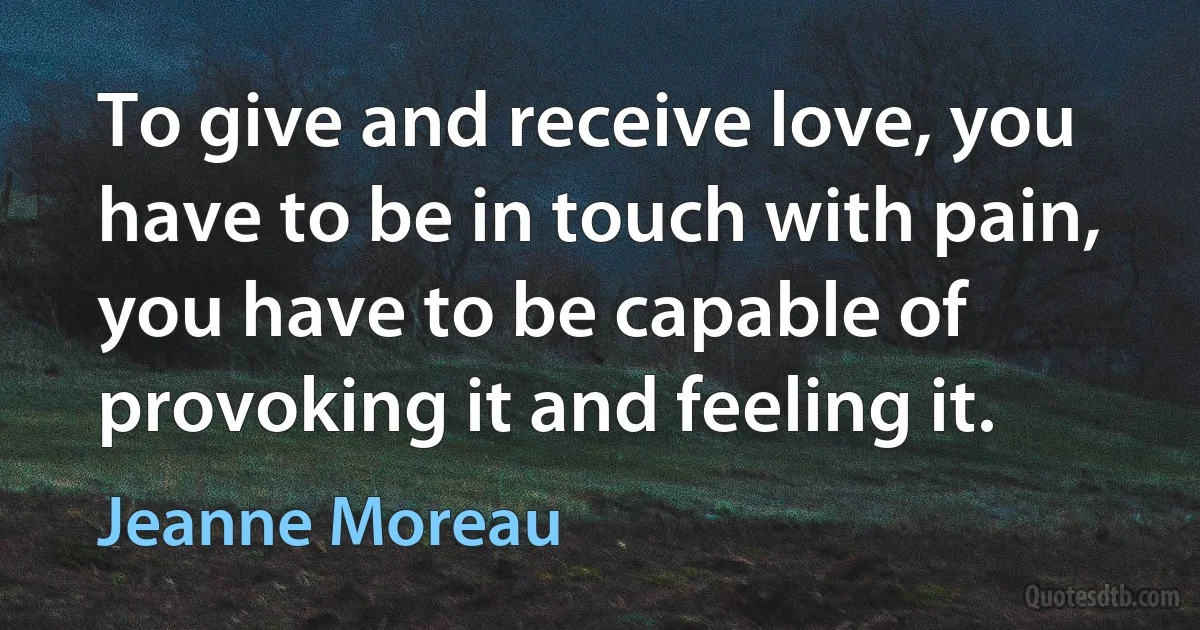 To give and receive love, you have to be in touch with pain, you have to be capable of provoking it and feeling it. (Jeanne Moreau)