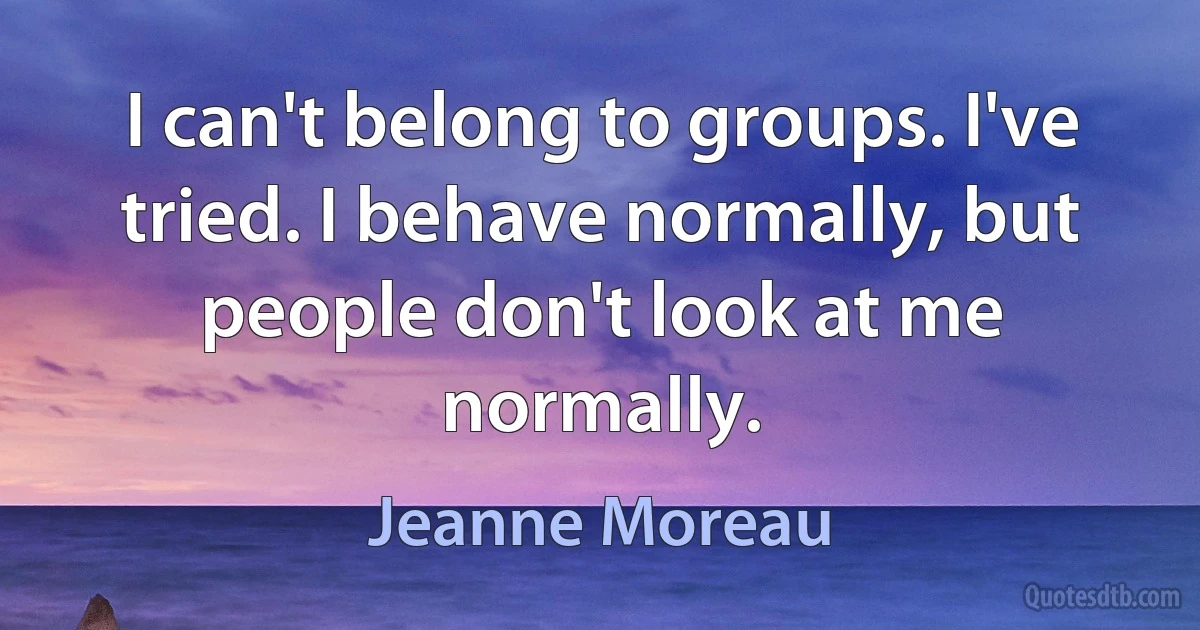 I can't belong to groups. I've tried. I behave normally, but people don't look at me normally. (Jeanne Moreau)