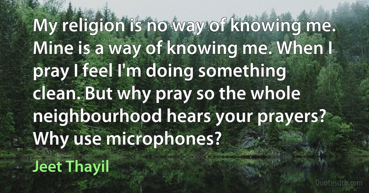 My religion is no way of knowing me. Mine is a way of knowing me. When I pray I feel I'm doing something clean. But why pray so the whole neighbourhood hears your prayers? Why use microphones? (Jeet Thayil)