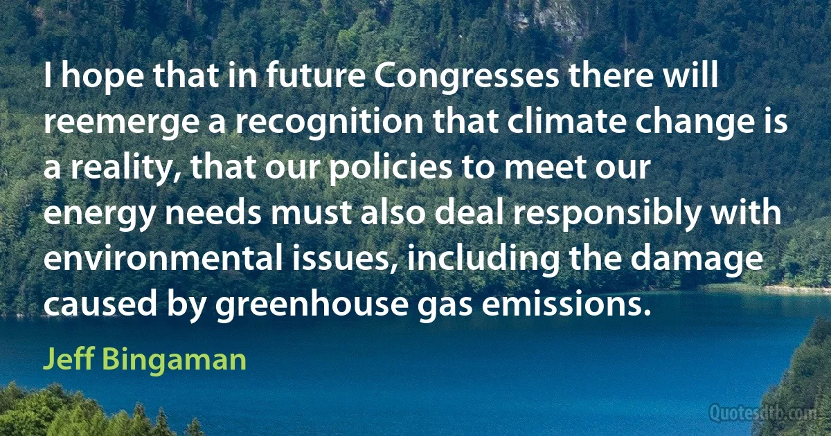 I hope that in future Congresses there will reemerge a recognition that climate change is a reality, that our policies to meet our energy needs must also deal responsibly with environmental issues, including the damage caused by greenhouse gas emissions. (Jeff Bingaman)