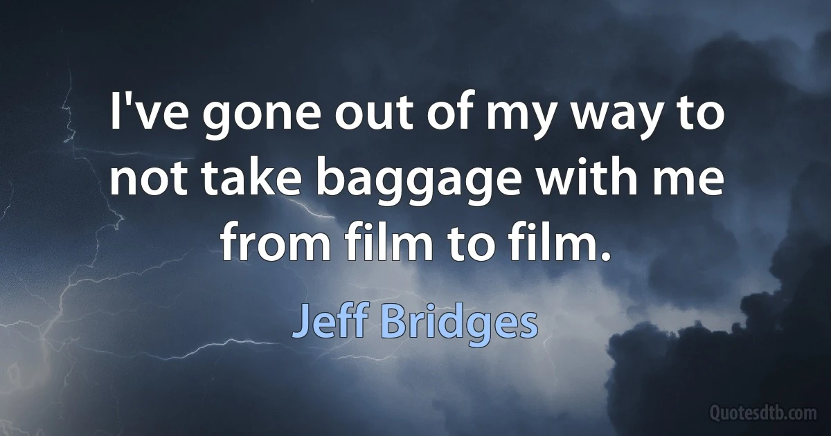 I've gone out of my way to not take baggage with me from film to film. (Jeff Bridges)