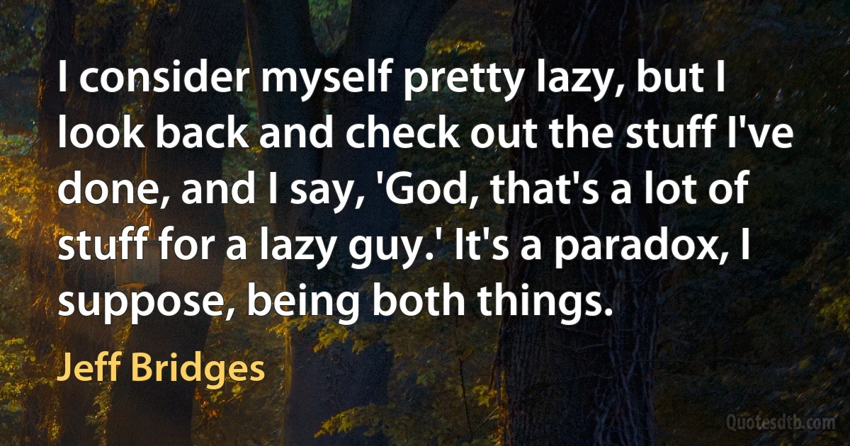 I consider myself pretty lazy, but I look back and check out the stuff I've done, and I say, 'God, that's a lot of stuff for a lazy guy.' It's a paradox, I suppose, being both things. (Jeff Bridges)