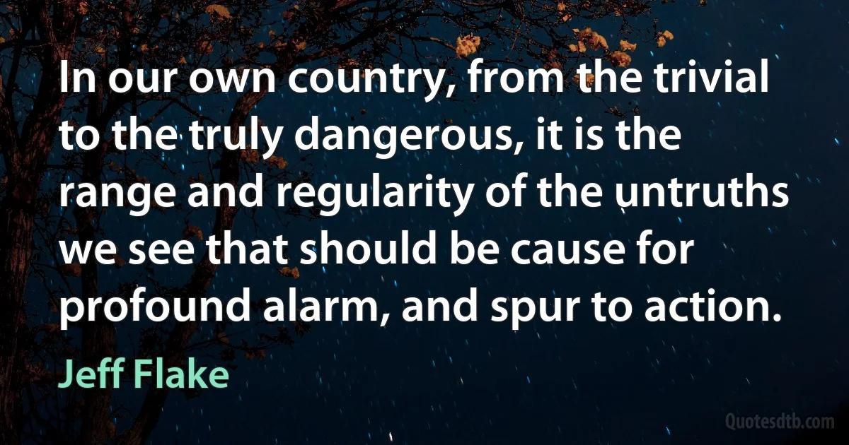 In our own country, from the trivial to the truly dangerous, it is the range and regularity of the untruths we see that should be cause for profound alarm, and spur to action. (Jeff Flake)