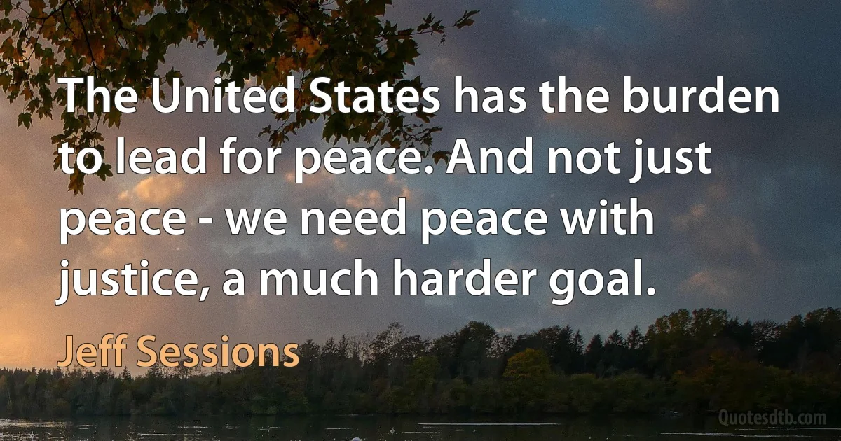 The United States has the burden to lead for peace. And not just peace - we need peace with justice, a much harder goal. (Jeff Sessions)