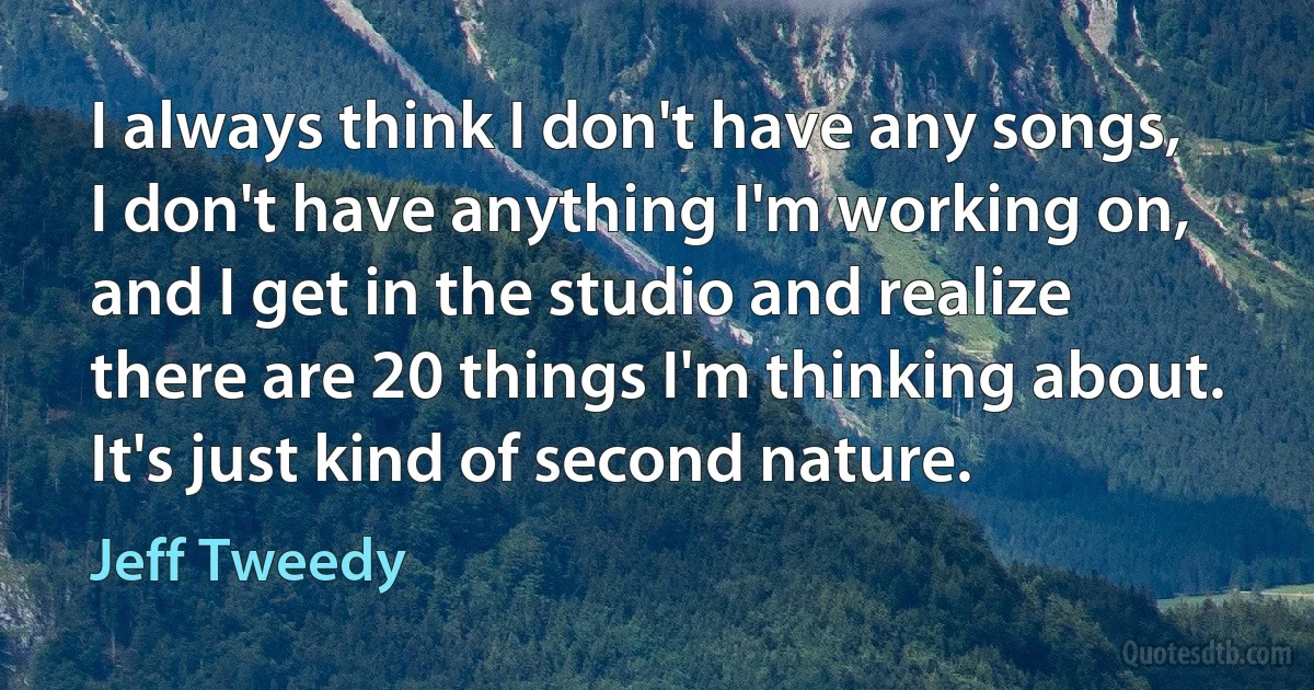 I always think I don't have any songs, I don't have anything I'm working on, and I get in the studio and realize there are 20 things I'm thinking about. It's just kind of second nature. (Jeff Tweedy)