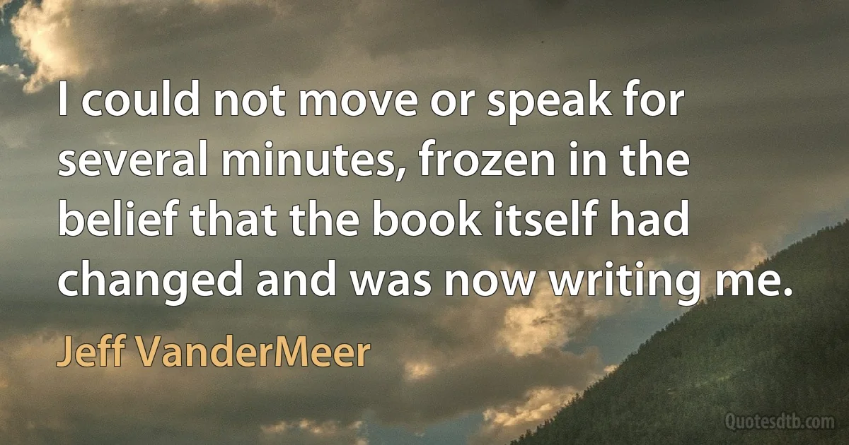 I could not move or speak for several minutes, frozen in the belief that the book itself had changed and was now writing me. (Jeff VanderMeer)